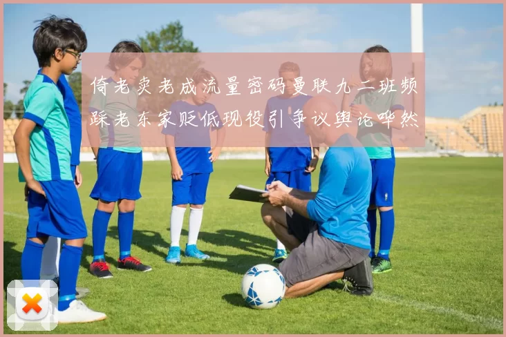 倚老卖老成流量密码曼联九二班频踩老东家贬低现役引争议舆论哗然